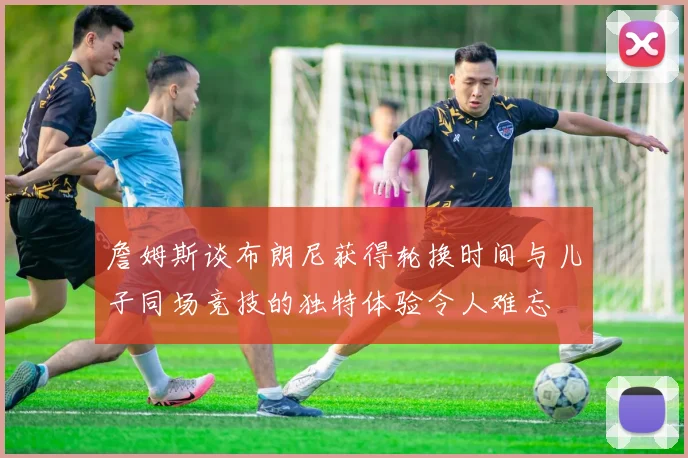 詹姆斯谈布朗尼获得轮换时间与儿子同场竞技的独特体验令人难忘