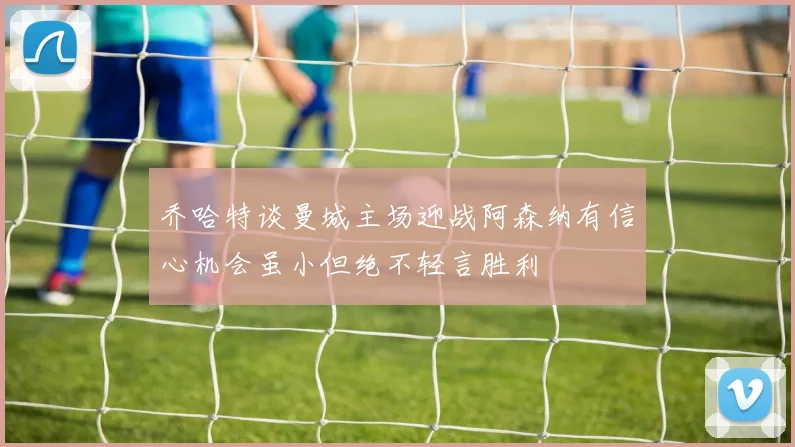乔哈特谈曼城主场迎战阿森纳有信心机会虽小但绝不轻言胜利
