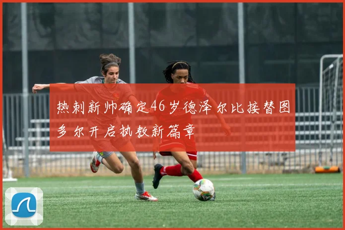 热刺新帅确定46岁德泽尔比接替图多尔开启执教新篇章