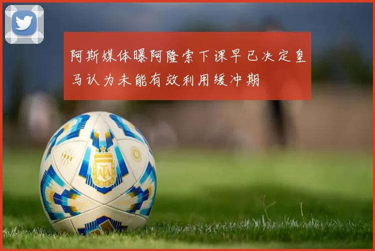 阿斯媒体曝阿隆索下课早已决定皇马认为未能有效利用缓冲期