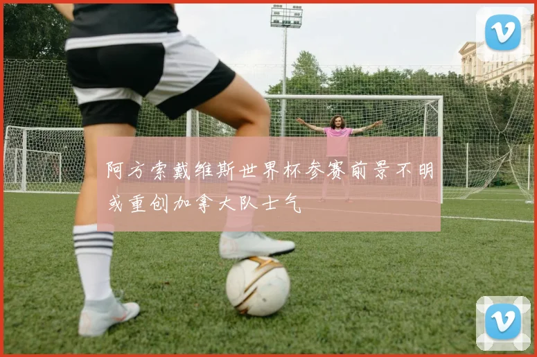 阿方索戴维斯世界杯参赛前景不明或重创加拿大队士气