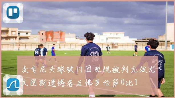 麦肯尼头球破门因犯规被判无效尤文图斯遗憾落后佛罗伦萨0比1