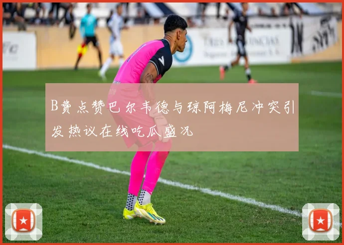 B费点赞巴尔韦德与琼阿梅尼冲突引发热议在线吃瓜盛况