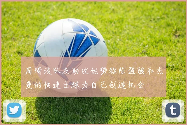 周琦谈队友助攻优势称陈盈骏和杰曼的快速出球为自己创造机会