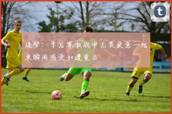 追梦：季后赛激战中无畏疲惫一结束瞬间感受如遭重击