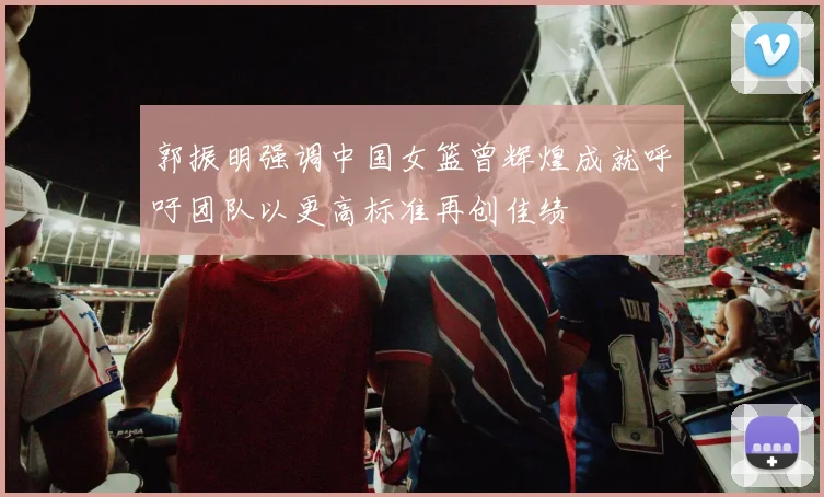 郭振明强调中国女篮曾辉煌成就呼吁团队以更高标准再创佳绩