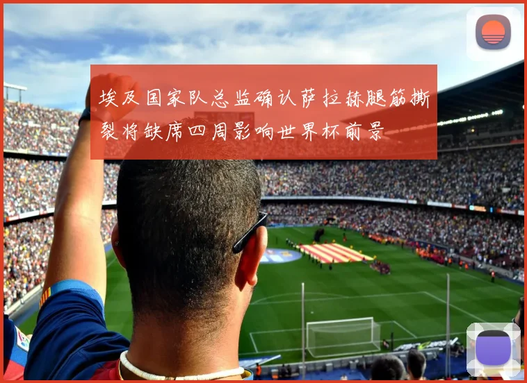 埃及国家队总监确认萨拉赫腿筋撕裂将缺席四周影响世界杯前景