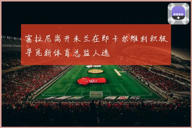 富拉尼离开米兰在即卡尔维利积极寻觅新体育总监人选