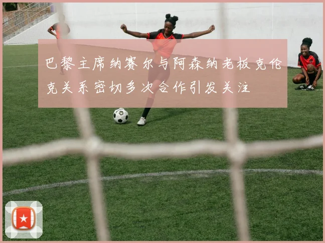 巴黎主席纳赛尔与阿森纳老板克伦克关系密切多次合作引发关注