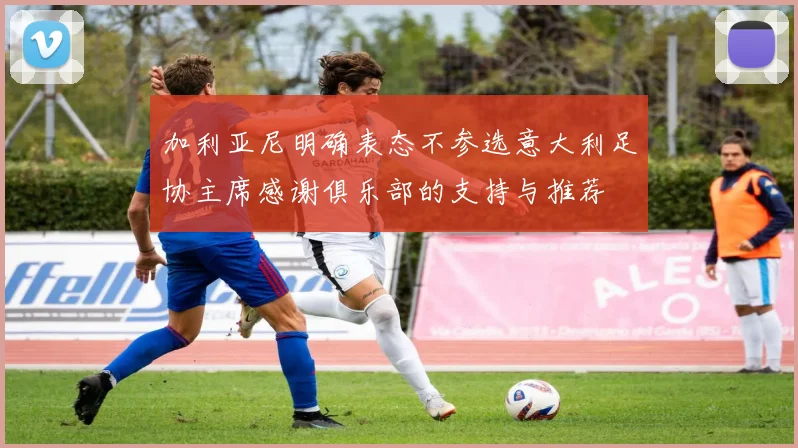加利亚尼明确表态不参选意大利足协主席感谢俱乐部的支持与推荐
