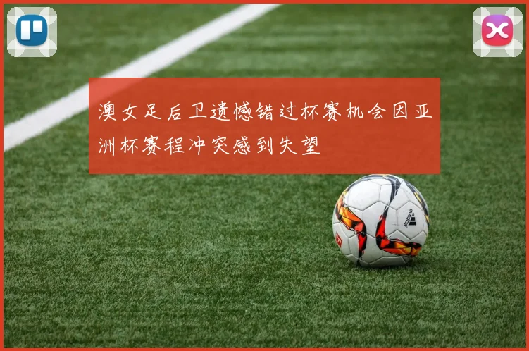 澳女足后卫遗憾错过杯赛机会因亚洲杯赛程冲突感到失望