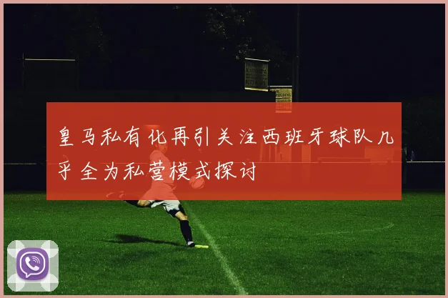 皇马私有化再引关注西班牙球队几乎全为私营模式探讨