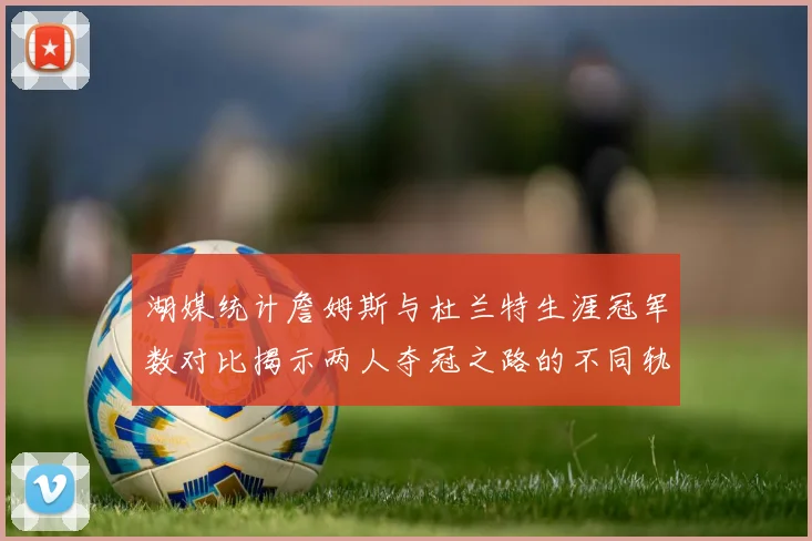 湖媒统计詹姆斯与杜兰特生涯冠军数对比揭示两人夺冠之路的不同轨迹