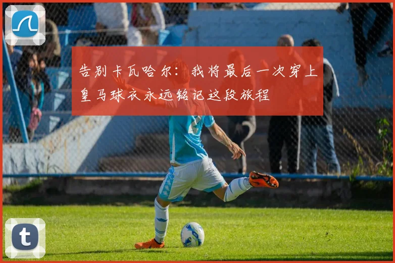 告别卡瓦哈尔：我将最后一次穿上皇马球衣永远铭记这段旅程