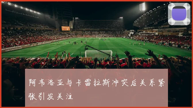 阿韦洛亚与卡雷拉斯冲突后关系紧张引发关注