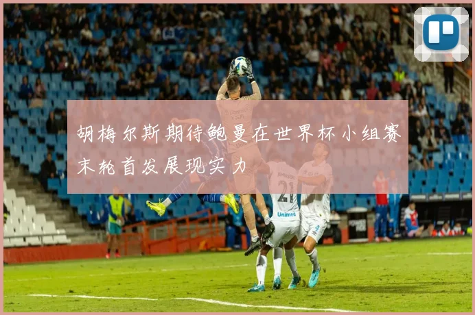 胡梅尔斯期待鲍曼在世界杯小组赛末轮首发展现实力