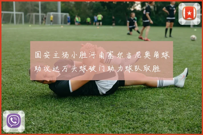 国安主场小胜河南塞尔吉尼奥角球助攻达万头球破门助力球队取胜