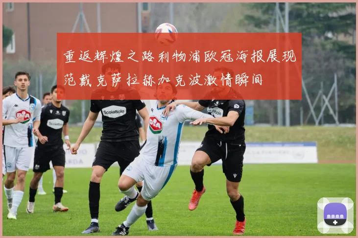 重返辉煌之路利物浦欧冠海报展现范戴克萨拉赫加克波激情瞬间